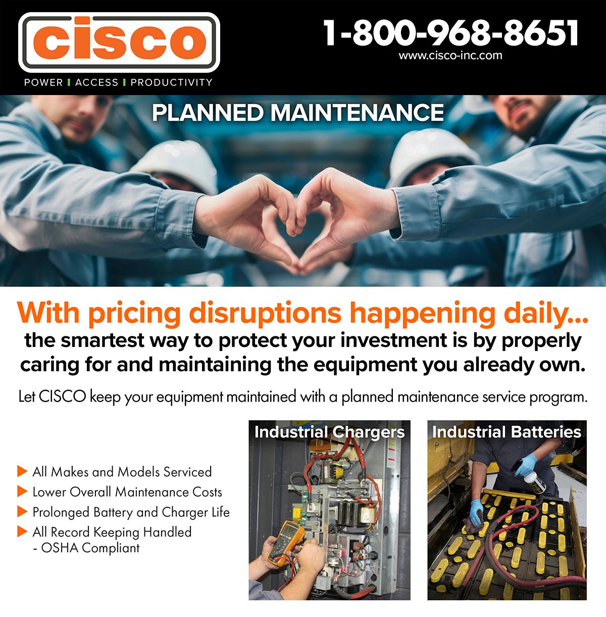 cisco
POWER | ACCESS | PRODUCTIVITY
1-800-968-8651
www.cisco-inc.com

PLANNED MAINTENANCE
[Top photo = technicians joining to make hand hearts, other photos showing an industrial battery and industrial charger being worked on]

With pricing disruptions happening daily... the smartest way to protect your investment is by properly caring for and maintaining the equipment you already own. Let CISCO keep your equipment maintained with a planned maintenance service program. Industrial Chargers Industrial Batteries
All Makes and Models Serviced Lower Overall Maintenance Costs Prolonged Battery and Charger Life All Record Keeping Handled
-
OSHA Compliant