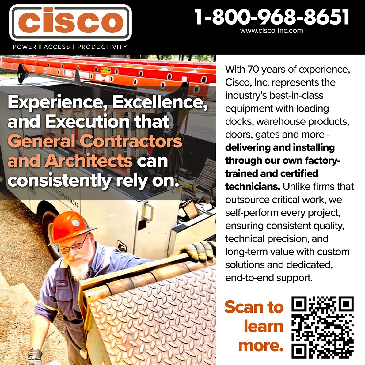 cisco
POWER | ACCESS | PRODUCTIVITY
1-800-968-8651
www.cisco-inc.com

[Cisco Dock Truck parked, technician working on a dock leveler]

Experience, Excellence, and Execution that General Contractors and Architects can consistently rely on.

With 70 years of experience, Cisco, Inc. represents the industry's best-in-class equipment with loading docks, warehouse products, doors, gates and more - delivering and installing through our own factory- trained and certified technicians. 

Unlike firms that outsource critical work, we self-perform every project, ensuring consistent quality,
technical precision, and long-term value with custom solutions and dedicated, end-to-end support.

Scan to learn more.