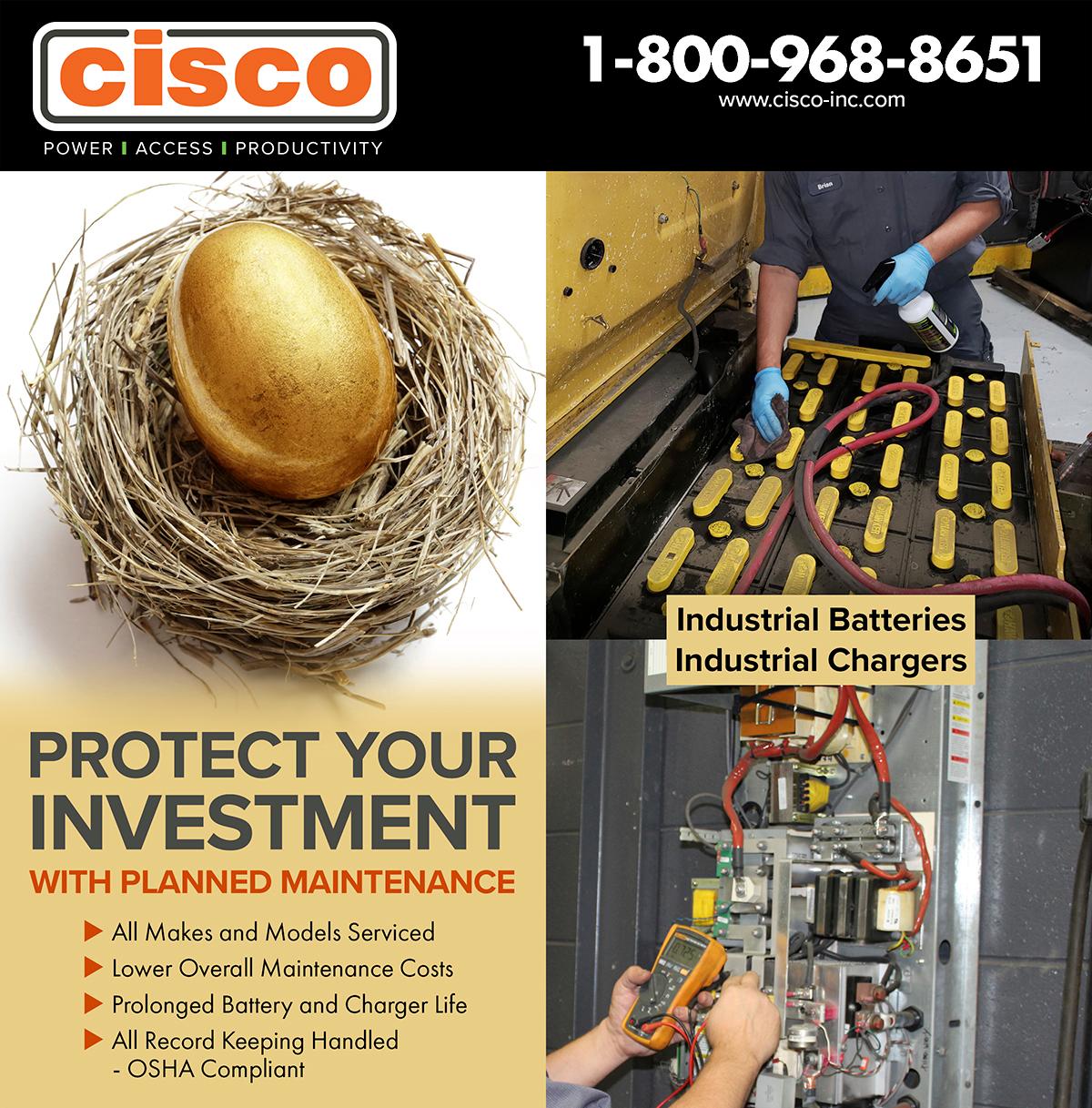 cisco
POWER | ACCESS | PRODUCTIVITY
1-800-968-8651
www.cisco-inc.com

PLANNED MAINTENANCE
[Top photo = technicians joining to make hand hearts, other photos showing an industrial battery and industrial charger being worked on]

With pricing disruptions happening daily... the smartest way to protect your investment is by properly caring for and maintaining the equipment you already own. Let CISCO keep your equipment maintained with a planned maintenance service program. Industrial Chargers Industrial Batteries
All Makes and Models Serviced Lower Overall Maintenance Costs Prolonged Battery and Charger Life All Record Keeping Handled
-
OSHA Compliant